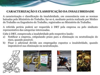 CARACTERIZAÇÃO E CLASSIFICAÇÃO DA INSALUBRIDADE
A caracterização e classificação da insalubridade, em consonância com as normas
baixadas pelo Ministério do Trabalho, far-se-á, mediante pericia realizada por Médico
do Trabalho ou Engenheiro do Trabalho, registrados no Ministério do Trabalho.
A referida perícia poderá ser requerida à DRT pela empresa ou pelo sindicato
representativo das categorias interessadas.
Cabe à DRT, comprovada a insalubridade pelo respectivo laudo:
a) Notificar a empresa, estipulando prazo para a eliminação ou neutralização do
    risco, quando possível;
b) Fixar o adicional devido aos empregados expostos a insalubridade, quando
    impraticável sua eliminação ou neutralização.
 