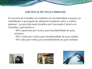 ADICIONAL DE INSALUBRIDADE

O exercício de trabalho em condições de insalubridade assegura ao
trabalhador a percepção de adicional, incidente sobre o salário
mínimo*, ou previsão mais benéfica em Convenção Coletiva de
Trabalho, equivalente a:
     • 40% (quarenta por cento), para insalubridade de grau
     máximo;
     • 20% (vinte por cento), para insalubridade de grau médio;
     • 10% (dez por cento), para insalubridade de grau mínimo.
 