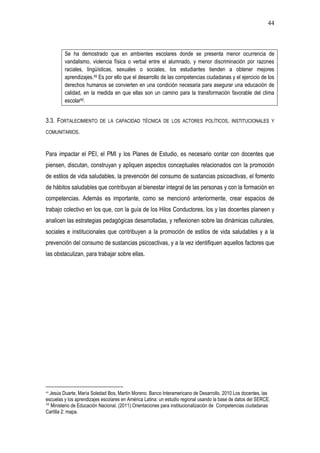 44
Se ha demostrado que en ambientes escolares donde se presenta menor ocurrencia de
vandalismo, violencia física o verbal entre el alumnado, y menor discriminación por razones
raciales, lingüísticas, sexuales o sociales, los estudiantes tienden a obtener mejores
aprendizajes.49 Es por ello que el desarrollo de las competencias ciudadanas y el ejercicio de los
derechos humanos se convierten en una condición necesaria para asegurar una educación de
calidad, en la medida en que ellas son un camino para la transformación favorable del clima
escolar50.
3.3. FORTALECIMIENTO DE LA CAPACIDAD TÉCNICA DE LOS ACTORES POLÍTICOS, INSTITUCIONALES Y
COMUNITARIOS.
Para impactar el PEI, el PMI y los Planes de Estudio, es necesario contar con docentes que
piensen, discutan, construyan y apliquen aspectos conceptuales relacionados con la promoción
de estilos de vida saludables, la prevención del consumo de sustancias psicoactivas, el fomento
de hábitos saludables que contribuyan al bienestar integral de las personas y con la formación en
competencias. Además es importante, como se mencionó anteriormente, crear espacios de
trabajo colectivo en los que, con la guía de los Hilos Conductores, los y las docentes planeen y
analicen las estrategias pedagógicas desarrolladas, y reflexionen sobre las dinámicas culturales,
sociales e institucionales que contribuyen a la promoción de estilos de vida saludables y a la
prevención del consumo de sustancias psicoactivas, y a la vez identifiquen aquellos factores que
las obstaculizan, para trabajar sobre ellas.
49
Jesús Duarte, María Soledad Bos, Martín Moreno. Banco Interamericano de Desarrollo. 2010 Los docentes, las
escuelas y los aprendizajes escolares en América Latina: un estudio regional usando la base de datos del SERCE.
50
Ministerio de Educación Nacional. (2011).Orientaciones para institucionalización de Competencias ciudadanas
Cartilla 2: mapa.
 