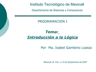 Instituto Tecnológico de Mexicali   Departamento de Sistemas y Computación   PROGRAMACION I Tema:   Introducción a la Lógica Por  Ma. Isabel Gambino Loaiza Mexicali, B. Cfa., a 13 de Septiembre de 2007 