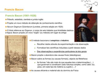 Francis Bacon (1561-1626)
Filósofo, estadista, cientista e jurista inglês
Propõe um novo método de obtenção de conhecimento científico
Novum Organum Scientiarum (Londres, primeira edição em 1620)
O título refere-se ao Organon, o corpo de seis tratados que Aristóteles dedicou
à lógica; Bacon propõe um novo “órgão” (ou método) em lugar do antigo
Francis Bacon
12
O método baconiano é empírico e indutivo:
Recolher dados através da experimentação e da observação
Formalizar leis científicas induzidas a partir desses dados
Das observações e experiências particulares às leis gerais
Bacon propõe o abandono das causas finais (teleológicas)
Bacon sobre as formas (ou causas formais), objecto da Metafísica:
As formas “não são mais do que aquelas leis e determinações (…)
que governam e constituem cada natureza simples, como calor, luz,
peso, em cada tipo de matéria ou sujeito (…)”
As causas eficiente e material são do domínio da Física
 