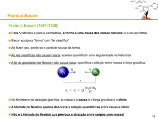 Francis Bacon (1561-1626)
Para Aristóteles e para a escolástica, a forma é uma causa das coisas naturais: é a causa formal
Bacon equipara “forma” com “lei científica”
Ao fazer isso, perde-se o carácter causal da forma
As leis científicas não causam nada: apenas quantificam uma regularidade na Natureza
A lei da gravidade (de Newton) não causa nada: quantifica a relação entre massa e força gravítica:
No fenómeno da atracção gravítica, a massa é a causa e a força gravítica é o efeito
A fórmula de Newton apenas descreve a relação quantitativa entre causa e efeito
Não é a fórmula de Newton que provoca a atracção entre corpos com massa!
Francis Bacon
13
 