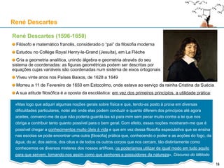 René Descartes (1596-1650)
Filósofo e matemático francês, considerado o “pai” da filosofia moderna
Estudou no Collège Royal Henry-le-Grand (Jesuíta), em La Flèche
Cria a geometria analítica, unindo álgebra e geometria através do seu
sistema de coordenadas: as figuras geométricas podem ser descritas por
equações cujas variáveis são coordenadas num sistema de eixos ortogonais
Viveu vinte anos nos Países Baixos, de 1628 a 1649
Morreu a 11 de Fevereiro de 1650 em Estocolmo, onde estava ao serviço da rainha Cristina da Suécia
A sua atitude filosófica é a oposta da escolástica: em vez dos primeiros princípios, a utilidade prática:
René Descartes
15
«Mas logo que adquiri algumas noções gerais sobre física e que, tendo-as posto à prova em diversas
dificuldades particulares, notei até onde elas podem conduzir e quanto diferem dos princípios até agora
aceites, convenci-me de que não poderia guardá-las só para mim sem pecar muito contra a lei que nos
obriga a contribuir tanto quanto possível para o bem geral. Com efeito, essas noções mostraram-me que é
possível chegar a conhecimentos muito úteis à vida e que em vez dessa filosofia especulativa que se
ensina nas escolas se pode encontrar uma outra [filosofia] prática que, conhecendo o poder e as acções do
fogo, da água, do ar, dos astros, dos céus e de todos os outros corpos que nos cercam, tão distintamente
como conhecemos os diversos misteres dos nossos artífices, os poderíamos utilizar de igual modo em
tudo aquilo para que servem, tornando-nos assim como que senhores e possuidores da natureza»,
Discurso do Método
 