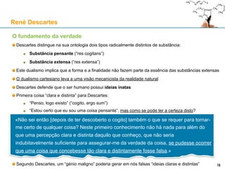 O fundamento da verdade
Descartes distingue na sua ontologia dois tipos radicalmente distintos de substância:
Substância pensante (“res cogitans”)
Substância extensa (“res extensa”)
Este dualismo implica que a forma e a finalidade não fazem parte da essência das substâncias extensas
O dualismo cartesiano leva a uma visão mecanicista da realidade natural
Descartes defende que o ser humano possui ideias inatas
Primeira coisa “clara e distinta” para Descartes:
“Penso, logo existo” (“cogito, ergo sum”)
“Estou certo que eu sou uma coisa pensante”, mas como se pode ter a certeza disto?
Segundo Descartes, um “génio maligno” poderia gerar em nós falsas “ideias claras e distintas”
René Descartes
«Não sei então [depois de ter descoberto o cogito] também o que se requer para tornar-
me certo de qualquer coisa? Neste primeiro conhecimento não há nada para além do
que uma percepção clara e distinta daquilo que conheço, que não seria
indubitavelmente suficiente para assegurar-me da verdade da coisa, se pudesse ocorrer
que uma coisa que concebesse tão clara e distintamente fosse falsa.»
16
 