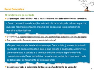 O fundamento da verdade
A “percepção clara e distinta” não é, então, suficiente para obter conhecimento verdadeiro:
E no entanto, a filosofia moderna montou toda uma epistemologia “subjectiva” em cima do “cogito”!
Que propõe, então, Descartes, para se sair desta incerteza?
Descartes propõe a existência de Deus como fundamento da verdade!
René Descartes
17
«Posso persuadir-me de [eu] ter sido feito de tal modo pela natureza que me
pudesse facilmente enganar, mesmo nas coisas que julgo perceber de
maneira evidentíssima»
«Depois que percebi verdadeiramente que Deus existe, juntamente entendi
que todas as coisas dependem dele e que ele não é enganador. Assim vejo
claramente que a certeza e a verdade de toda ciência dependem só do
conhecimento do Deus verdadeiro, de sorte que, antes de o conhecer, nada
poderia saber perfeitamente de coisa alguma»
 