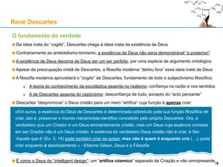 O fundamento da verdade
Da ideia inata do “cogito”, Descartes chega à ideia inata da existência de Deus
Contrariamente ao aristotelismo-tomismo, a existência de Deus não seria demonstrável “a posteriori”
A existência de Deus decorria de Deus ser um ser perfeito, por uma espécie de argumento ontológico
Apesar da preocupação cristã de Descartes, a filosofia moderna “deitou fora” essa ideia inata de Deus
A filosofia moderna aproveitará o “cogito” de Descartes, fundamento de todo o subjectivismo filosófico:
A epistemologia escolástica assenta no realismo: confiança na razão e nos sentidos
A de Descartes assenta do cepticismo: desconfiança de tudo, excepto do “acto pensante”
Descartes “despromove” o Deus cristão para um mero “artífice” cuja função é apenas criar:
É como o Deus do “intelligent design”: um “artífice cósmico” separado da Criação e não omnipresente
René Descartes
18
«Em suma, a essência do Deus de Descartes é determinada sobretudo pela sua função filosófica de
criar, isto é, preservar o mundo mecanicista-científico concebido pelo próprio Descartes. Ora, é
verdadeiro que um Criador é um Deus eminentemente cristão, mas um Deus cuja essência consista
em ser Criador não é um Deus cristão. A essência do verdadeiro Deus cristão não é criar, é Ser.
‘Aquele que é’ (Ex. 3, 14) pode também criar se quiser, mas não é quem é enquanto cria (…); pode
criar enquanto é absolutamente.» - Etienne Gilson, Deus e a Filosofia
 