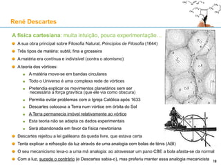 A física cartesiana: muita intuição, pouca experimentação…
A sua obra principal sobre Filosofia Natural, Princípios de Filosofia (1644)
Três tipos de matéria: subtil, fina e grosseira
A matéria era contínua e indivisível (contra o atomismo)
A teoria dos vórtices:
A matéria move-se em bandas circulares
Todo o Universo é uma complexa rede de vórtices
Pretendia explicar os movimentos planetários sem ser
necessária a força gravítica (que ele via como obscura)
Permitia evitar problemas com a Igreja Católica após 1633
Descartes colocava a Terra num vórtice em órbita do Sol
A Terra permanecia imóvel relativamente ao vórtice
Esta teoria não se adapta os dados experimentais
Será abandonada em favor da física newtoniana
Descartes rejeitou a lei galileana da queda livre, que estava certa
Tenta explicar a refracção da luz através de uma analogia com bolas de ténis (ABI)
O seu mecanicismo leva-o a uma má analogia: ao atravessar um pano CBE a bola afasta-se da normal
Com a luz, sucede o contrário (e Descartes sabia-o), mas preferiu manter essa analogia mecanicista
René Descartes
19
 