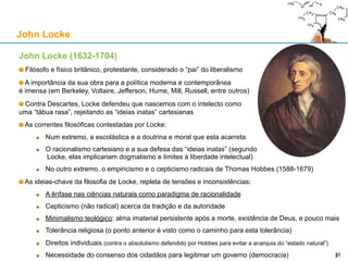 John Locke (1632-1704)
Filósofo e físico britânico, protestante, considerado o “pai” do liberalismo
A importância da sua obra para a política moderna e contemporânea
é imensa (em Berkeley, Voltaire, Jefferson, Hume, Mill, Russell, entre outros)
Contra Descartes, Locke defendeu que nascemos com o intelecto como
uma “tábua rasa”, rejeitando as “ideias inatas” cartesianas
As correntes filosóficas contestadas por Locke:
Num extremo, a escolástica e a doutrina e moral que esta acarreta
O racionalismo cartesiano e a sua defesa das “ideias inatas” (segundo
Locke, elas implicariam dogmatismo e limites à liberdade intelectual)
No outro extremo, o empiricismo e o cepticismo radicais de Thomas Hobbes (1588-1679)
As ideias-chave da filosofia de Locke, repleta de tensões e inconsistências:
A ênfase nas ciências naturais como paradigma de racionalidade
Cepticismo (não radical) acerca da tradição e da autoridade
Minimalismo teológico: alma imaterial persistente após a morte, existência de Deus, e pouco mais
Tolerância religiosa (o ponto anterior é visto como o caminho para esta tolerância)
Direitos individuais (contra o absolutismo defendido por Hobbes para evitar a anarquia do “estado natural”)
Necessidade do consenso dos cidadãos para legitimar um governo (democracia)
John Locke
21
 