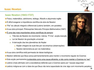 Isaac Newton (1643-1727)
Físico, matemático, astrónomo, teólogo, filósofo e alquimista inglês
É difícil exagerar a importância científica da obra de Newton
“Pai” do cálculo integral e diferencial (Leibniz também, em paralelo)
A sua obra principal: Philosophiæ Naturalis Principia Mathematica (1687)
É uma das mais importantes obras científicas de sempre:
Três leis de Newton do movimento: inércia, “F=ma”, acção-reacção
Lei de Newton da gravitação universal
A derivação das leis planetárias de Kepler
Kepler chegara às suas leis por via empírica (observações)
Newton demonstra-as por via matemática
A sua obra científica está permeada de ideias teológicas
Newton defende que Deus actua permanentemente para manter o movimento regular do Cosmos
Esta acção permanente é entendida como uma causa eficiente, e não como manter o Cosmos no “ser”
Leibniz (mais alinhado com a escolástica) defende que o Cosmos opera por “causas segundas”
Leibniz indigna-se com a ideia de que Deus não teria capacidade de criar algo com movimento perpétuo
Isaac Newton
23
 