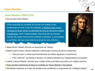 Isaac Newton (1643-1727)
Da sua obra sobre Óptica:
Neste trecho, Newton formula um argumento de “design”
Nesse mesmo trecho, Newton defende a intervenção contínua de Deus na Natureza:
Para provocar e manter permanentemente as órbitas regulares e concêntricas
Para “reformar”, de tempos a tempos, um sistema afectado por irregularidades acumuladas
Leibniz criticava Newton, dizendo que a acção contínua de Deus equivalia a um milagre contínuo
Este conceito newtoniano de Deus é o prelúdio ao “Deus relojoeiro” dos deístas
Se Newton estivesse vivo hoje, ele aceitaria sem problemas os argumentos do “intelligent design”
Isaac Newton
«Pois enquanto os cometas se movem em órbitas muito
excêntricas em todo o tipo de posições, o destino cego nunca
conseguiria fazer mover os planetas de uma só forma em
órbitas concêntricas, salvo irregularidades desprezáveis que
podem resultar da acção mútua entre cometas e planetas, e que
tendem a aumentar, até que este sistema precise de uma
reforma.»
25
 