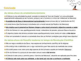 As ideias-chave do aristotelismo-tomismo
A Ciência é uma actividade louvável: consiste no estudo do “livro da Criação” e é uma actividade
especialmente adequada ao ser humano, porque o ser o humano é o único ser intelectual na Natureza
A existência de Deus é demonstrável racionalmente (essas provas são os “preâmbulos da Fé”)
A moral divina (das Escrituras) é conciliada com a moral natural (da Razão e da Natureza)
É possível ao Homem chegar a uma moral universal e objectiva usando a razão
O fim do Homem é o seu aperfeiçoamento moral, o abandono do pecado, procurar Deus e louvá-Lo
O objectivo desta vida terrena consiste nesse aperfeiçoamento moral, tendo em vista a vida eterna
Viver em sociedade é natural e a sociedade deve dar ao Homem condições para atingir esse objectivo
Conclusão
29
As ideias-chave da filosofia moderna no tempo da Revolução Científica
Não se nega a existência de Deus, mas separa-se conhecimento científico de fé religiosa
A fé cristã já não é defendida com o vigor racional de quem fala acerca da realidade das coisas
A fé cristã passa a ser vista como algo apenas do foro privado e aceite por tradição (fideísmo)
O fim do Homem é a procura do bem-estar comum nesta vida terrena
A Ciência é vista como o caminho para o “domínio da Natureza”, devendo ser aplicada para fins úteis
A Ciência vale mais pela sua utilidade, e não tanto por nos dar a conhecer a realidade
 