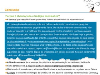 Porque é abandonada a tradição escolástica?
É verdade que a escolástica deu prioridade à filosofia em detrimento da experimentação:
A filosofia moderna fez o inverso: deu prioridade à experimentação em detrimento da filosofia
Como consequência, é inegável que houve acelerado progresso científico e tecnológico
Mas o retrocesso filosófico teve (e tem) consequências negativas para a Ciência
Exemplo: a constante cosmológica de Einstein, um erro devido à sua crença na eternidade do Cosmos
Conclusão
30
«A contemplação da natureza e da sua beleza certamente que atrasou a pesquisa
científica da sua estrutura propriamente física. Os sábios entendem que este erro não
pode ser repetido e a violência dos seus ataques contra o finalismo [contra as causas
finais] explica-se pelo menos em parte por isto. Se este receio não fosse hoje supérfluo,
diríamos que era justificado. No entanto, é supérfluo porque nada impede os dois
pontos de vista de coexistir, e se a sua coexistência pacífica é possível, ela é
desejável. Uma meia verdade não vale mais que uma verdade inteira, e, de facto, estas
duas partes da verdade coexistiram, mesmo depois de [Francis] Bacon, nos espíritos
científicos de longe superiores ao seu; mesmo depois de Descartes, em génios que não
lhe eram certamente inferiores» - Etienne Gilson (1884-1978)
 