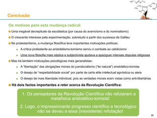 Os motivos para esta mudança radical
Uma inegável decrepitude da escolástica (por causa do averroísmo e do nominalismo)
O crescente interesse pela experimentação, sobretudo a partir dos sucessos de Galileu
No protestantismo, a mudança filosófica teve importantes motivações políticas:
A crítica protestante ao aristotelismo-tomismo serviu o combate ao catolicismo
Uma nova filosofia mais céptica e subjectivista ajudou a apaziguar intensas disputas religiosas
Mas há também motivações psicológicas mais generalistas:
A “libertação” das obrigações morais do jusnaturalismo (“lei natural”) aristotélico-tomista
O desejo de “respeitabilidade social” por parte de certa elite intelectual agnóstica ou ateia
O desejo de mais liberdade individual, pois as verdades morais eram vistas como anti-libertárias
Há dois factos importantes a reter acerca da Revolução Científica:
Conclusão
31
1. Os pensadores da Revolução Científica não refutaram a
metafísica aristotélico-tomista!
2. Logo, o impressionante progresso científico e tecnológico não se
deveu a essa (inexistente) refutação!
 