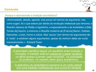 Porque é abandonada a tradição escolástica?
Conclusão
32
«Animosidade, atitude, agenda, mas pouco em termos de argumento. Isto,
como sugeri, foi o que esteve por detrás da revolução intelectual que removeu a
filosofia clássica de Platão e Agostinho, e especialmente a de Aristóteles e [São
Tomás de] Aquino, e entronou a filosofia moderna de [Francis] Bacon, Hobbes,
Descartes, Locke, Hume e outros. Mas “pouco” [em termos de argumento] não
é “nada”, e existiram alguns argumentos, apesar de nenhum deles ser muito
impressionante.» - Edward Feser
A actividade científica requer um equilíbrio entre tradição e inovação. A
tradição está em preservar o saber recebido, no difícil acesso a jornais “peer
reviewed”, na autoridade do professor, no respeito pelos graus académicos
O abandono do aristotelismo-tomismo é um corte radical
com uma tradição multissecular que nunca foi refutada
 