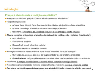 Porque é abandonada a tradição escolástica?
A resposta do costume: “porque a Ciência refutou os erros do aristotelismo”
Resposta enganadora:
A “nova” física (Oxford, Paris, Domingo de Soto, Galileu, etc.) refutou a física aristotélica
A “nova” cosmologia (Copérnico) refutou a cosmologia ptolemaica
No entanto, a metafísica de Aristóteles (incluindo a sua ontologia) não foi refutada
Alguns conceitos ontológicos aristotélico-tomistas ainda válidos e não refutados:
Acto e Potência
Substância e acidente
Causas final, formal, eficiente e material
Essência e existência (estritamente tomistas – esta distinção não vem de Aristóteles)
A tradição escolástica, no século XVII e XVIII, estava “infectada” por duas “doenças”:
O averroísmo, perigoso pela tese da “dupla verdade” e pelo fanatismo aristotélico
O nominalismo, perigoso pela negação dos universais e pelo subjectivismo do conhecimento
Finalmente, a tradição escolástica era a “espinha dorsal” filosófica da teologia católica
A escolástica pretendia retratar fielmente e racionalmente a realidade: escorava o realismo católico
Derrubar a escolástica permitiu “privatizar” a religião e da moral
Introdução
4
 