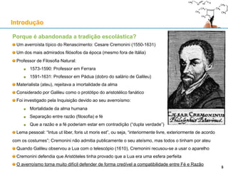 Porque é abandonada a tradição escolástica?
Um averroísta típico do Renascimento: Cesare Cremonini (1550-1631)
Um dos mais admirados filósofos da época (mesmo fora de Itália)
Professor de Filosofia Natural:
1573-1590: Professor em Ferrara
1591-1631: Professor em Pádua (dobro do salário de Galileu)
Materialista (ateu), rejeitava a imortalidade da alma
Considerado por Galileu como o protótipo do aristotélico fanático
Foi investigado pela Inquisição devido ao seu averroísmo:
Mortalidade da alma humana
Separação entre razão (filosofia) e fé
Que a razão e a fé poderiam estar em contradição (“dupla verdade”)
Lema pessoal: “Intus ut liber, foris ut moris est”, ou seja, “interiormente livre, exteriormente de acordo
com os costumes”; Cremonini não admitia publicamente o seu ateísmo, mas todos o tinham por ateu
Quando Galileu observou a Lua com o telescópio (1610), Cremonini recusou-se a usar o aparelho
Cremonini defendia que Aristóteles tinha provado que a Lua era uma esfera perfeita
O averroísmo torna muito difícil defender de forma credível a compatibilidade entre Fé e Razão
Introdução
5
 