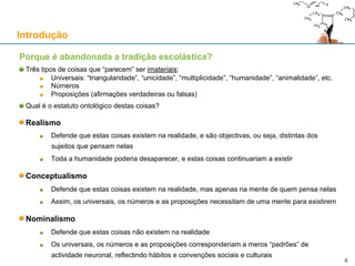 Porque é abandonada a tradição escolástica?
Três tipos de coisas que “parecem” ser imateriais:
Universais: “triangularidade”, “unicidade”, “multiplicidade”, “humanidade”, “animalidade”, etc.
Números
Proposições (afirmações verdadeiras ou falsas)
Qual é o estatuto ontológico destas coisas?
Realismo
Defende que estas coisas existem na realidade, e são objectivas, ou seja, distintas dos
sujeitos que pensam nelas
Toda a humanidade poderia desaparecer, e estas coisas continuariam a existir
Conceptualismo
Defende que estas coisas existem na realidade, mas apenas na mente de quem pensa nelas
Assim, os universais, os números e as proposições necessitam de uma mente para existirem
Nominalismo
Defende que estas coisas não existem na realidade
Os universais, os números e as proposições corresponderiam a meros “padrões” de
actividade neuronal, reflectindo hábitos e convenções sociais e culturais
Introdução
6
 