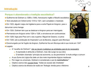 Porque é abandonada a tradição escolástica?
Guilherme de Ockham (c.1288-c.1348), franciscano inglês e filósofo escolástico
Terá estudado em Oxford entre 1319 e 1321, sem completar o mestrado
Em 1323, alguém viajou de Inglaterra para a corte Papal em Avignon, para o
denunciar como herege
Em 1324, Ockham tem que se deslocar a Avignon para ser interrogado
Permanece em Avignon entre 1324 e 1328, e envolve-se em controvérsias
Em 1328, foge para Pisa com o seu superior, Miguel de Cesena, e outros
Em 1329, sob a protecção do Imperador Luís da Baviera, seguem para Munique
Excomungado por ter fugido de Avignon, Guilherme fica em Munique até à sua morte em 1347
Legado:
A “navalha de Ockham”: não se devem multiplicar as entidades para lá do necessário
A expressão é atribuída a Ockham, mas não surge na sua obra
O também chamado “princípio da economia, ou da parcimónia” é muito antigo e comum
A sua Suma de Lógica faz dele um dos mais importantes lógicos medievais
Por negar os universais, Ockham é considerado o pai do nominalismo *
Céptico acerca das causas finais: “todas as causas são imediatas”
Céptico acerca da eficácia da razão em Teologia: tendia para o fideísmo
Introdução
8
 