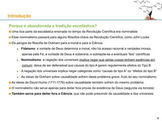 Porque é abandonada a tradição escolástica?
Uma boa parte da escolástica ensinada no tempo da Revolução Científica era nominalista
Esse nominalismo passará para alguns filósofos-chave da Revolução Científica, como John Locke
Os perigos da filosofia de Ockham para a moral e para a Ciência:
Fideísmo: a vontade de Deus determina a moral, não há acesso racional a verdades morais,
apenas pela Fé; a vontade de Deus é soberana, e sobrepõe-se a eventuais “leis” científicas
Nominalismo: negar os universais é negar que certas coisas têm a mesma essência: deixa de
ser defensável que causas do tipo A provoquem regularmente efeitos do Tipo B
A negação dos universais implica negar categorias como “causas do tipo A” ou “efeitos do tipo B”
As ideias de Ockham sobre causalidade sofrem deste problema grave, fruto do seu nominalismo
As ideias de David Hume (1711-1776) sobre causalidade também sofrem do mesmo problema
O nominalismo não serve apenas para deitar fora provas da existência de Deus (segunda via tomista)
Também serve para deitar fora a Ciência, que não pode prescindir da causalidade e dos universais
Introdução
9
 