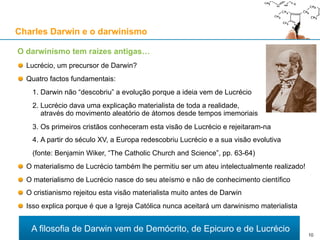 Lucrécio, um precursor de Darwin?
Do Livro V da sua obra De rerum natura:
Exceptuando diferenças na forma, esta é a proposta do evolucionismo materialista
Charles Darwin e o darwinismo
O darwinismo tem raízes antigas…
«Porque não foi certamente por reflexão, nem sob o império de um
pensamento inteligente, que os átomos ocuparam o seu lugar; eles
não concertaram entre si os seus movimentos. Mas como eles são
inumeráveis e se movem de mil maneiras, submetidos durante
[toda] a eternidade a impulsos [que lhes são] estranhos, e que
movidos pelo seu próprio peso eles se aproximam e se unem de
todas as formas, para incessantemente tentarem tudo o que pode
ser gerado pelas suas combinações, sucedeu que depois de terem
vagueado durante séculos, tentado infinitamente uniões e
movimentos, chegaram por fim às súbitas formações maciças que
estão na origem destes grandes aspectos da vida: a terra, o mar, o
céu, e as espécies animais.»
10
 
