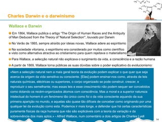 Charles Darwin e o darwinismo
Wallace e Darwin
Alfred Russell Wallace (1823-1913), brilhante antropólogo e biólogo britânico
Em 1858, com base na sua extensa pesquisa biogeográfica no Arquipélago
Malaio, Wallace fica convencido da realidade da evolução
Num ensaio escrito em Fevereiro de 1858, e enviado para Charles Darwin,
Wallace propõe uma teoria de evolução por selecção natural, tal como Darwin
A 1 de Julho, Darwin apresenta o ensaio de Wallace, juntamente com textos seus
anteriores (para proteger a sua prioridade) à Linnean Society de Londres
No seu ensaio, Wallace apresenta a selecção natural (sem usar essa
expressão de Darwin) como um processo auto-regulado pelo qual a pressão
ambiental garante a extinção de indivíduos com eventuais deficiências
Enquanto que Darwin dava maior ênfase à competição entre indivíduos,
Wallace destacava a pressão ambiental que levava à selecção natural
24 de Novembro de 1859: “On the Origin of Species”, de Darwin
Wallace saiu várias vezes em defesa de Darwin e do seu livro
Em 1863, Wallace refuta um artigo que Samuel Haughton, professor de
Geologia no Trinity College, tinha escrito contra Darwin, alegando que os
favos hexagonais das colmeias não podiam surgir por selecção natural
Em 1867, Wallace escreve o artigo “Creation by Law”, em defesa de
Darwin, contra a obra “Reign of Law”, do Duque de Argyll 14
 