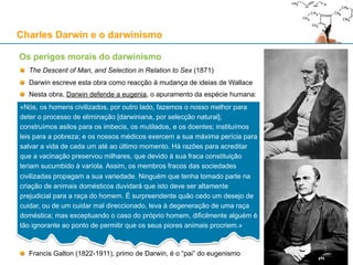 Charles Darwin e o darwinismo
Wallace e Darwin
Em 1864, Wallace publica o artigo “The Origin of Human Races and the Antiquity
of Man Deduced from the Theory of 'Natural Selection'“, louvado por Darwin
No Verão de 1865, sempre atraído por ideias novas, Wallace adere ao espiritismo
Na sociedade vitoriana, o espiritismo era considerado por muitos como científico
e visto como alternativa atractiva ao cristianismo para quem rejeitava o materialismo
Para Wallace, a selecção natural não explicava o surgimento da vida, a consciência e a razão humana
A partir de 1869, Wallace torna públicas as suas dúvidas sobre o poder explicativo do evolucionismo:
«Nem a selecção natural nem a mais geral teoria da evolução podem explicar o que quer que seja
acerca da origem da vida sensitiva ou consciente. [Elas] podem ensinar-nos como, através de leis
naturais químicas, eléctricas ou superiores, o corpo organizado se pode construir, crescer, e reproduzir
o seu semelhante; mas essas leis e esse crescimento não podem sequer ser concebidos como
dotando os recém-organizados átomos com consciência. Mas a moral e a superior natureza intelectual
do homem é um fenómeno tão único como foi o da vida consciente aquando da sua primeira aparição
no mundo, e aquelas são quase tão difíceis de conceber como originando por uma qualquer lei da
evolução como esta. Podemos ir mais longe, e defender que há certas características puramente
físicas da raça humana que não são explicáveis com a teoria da variação e da sobrevivência dos mais
aptos.» - Alfred Wallace, num comentário a dois artigos de Charles Lyell
15
 
