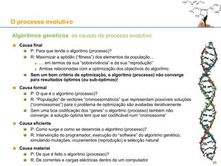 O processo evolutivo
Algoritmos genéticos
Aplicação computacional do neodarwinismo na resolução de problemas de optimização
Parte de um conjunto (“população”) de possíveis soluções para o problema que são geradas
aleatoriamente (chama-se a esse passo inicial a “inicialização da população”)
Cada solução é codificada com um “cromossoma” e considerada membro da “população”
A1-A2-B2-C2…
A1-B1-C1-C2…
….
Em cada “geração” do algoritmo, altera-se uma parte da “população”:
Através de “mutações” : o “cromossoma” A1-A2-B2-C2 passa a A1-A2-B2-A2…
Através de “cruzamentos” : A1-A2-C1-C2, A1-B1-B2-C2
Em cada “geração”, todos os “cromossomas” são pontuados por critérios de optimização:
Pontuação baixa para os que não resolvem o problema
Pontuação alta para os que resolvem o problema
Pontuação mais alta para os que resolvem o problema de forma mais eficiente
Ao longo das “gerações”, os melhores “cromossomas” (soluções) “sobrevivem” e multiplicam-se
Ao final de algum tempo, o Algoritmo Genético pode chegar a uma solução óptima
23
 