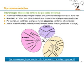 Interpretação aristotélico-tomista do processo evolutivo
As árvores cladísticas são esquematizações filogenéticas (genealógicas) dos seres vivos
Reflectem, pela genealogia, as causas eficientes (transientes) dos seres vivos
Ao contrário da árvore de Porfório, as árvores cladísticas não têm em conta às causas formais
(imanentes) dos seres vivos, e não servem como base consistente para a taxonomia
O processo evolutivo
27
 