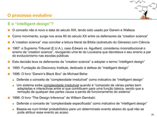 Interpretação aristotélico-tomista do processo evolutivo
Problemas filosóficos do evolucionismo materialista
Surgimento da vida: o evolucionismo pressupõe o ADN para haver selecção natural
Surgimento de seres sentientes a partir de seres não sentientes (vegetais)
Surgimento de seres racionais a partir de seres irracionais
Será que a selecção natural se aplica à matéria inanimada? Como?
Como é que a finalidade poderia surgir da ausência de finalidade?
Se houver uma explicação evolutiva para o início da vida, não estará ela “ancorada” na
“afinação” das condições iniciais do Universo, também elas altamente específicas?
O aristotelismo-tomismo resolve alguns destes problemas, sendo uma boa moldura filosófica:
A “plasticidade” da molécula de ADN, que está na base da variedade morfológica de todos
os seres vivos, pode resolver o dilema filosófico do evolucionismo: o “mais” não evolui a
partir do “menos”, porque a molécula de ADN já permite, em potência, toda essa variedade
Se a molécula de ADN já permite, em potência, todos os seres vivos adaptados à Terra,
então o processo evolutivo apenas actualiza essas potências inerentes ao ADN
A causa formal de um ser vivo inclui (mas não se reduz a) a informação presente num
genoma específico feito de um aglomerado de cadeias de ADN
A causa final de um ser vivo inclui (mas não se reduz a) a adaptação desse ser vivo a um
determinado conjunto de condições ambientais, e no planeta Terra (e talvez algures no
Universo) há uma variedade enorme desses ambientes propícios à vida
O processo evolutivo
29
 