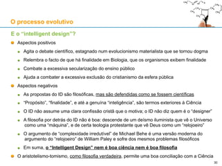 O processo evolutivo
E o “intelligent design”?
O conceito não é novo e data do século XIX, tendo sido usado por Darwin e Wallace
Como movimento, surge nos anos 80 do século XX entre os defensores da “creation science”
A “creation science” visa conciliar a leitura literal da Bíblia (sobretudo do Génesis) com Ciência
1987: o Supremo Tribunal (E.U.A.), caso Edwars vs. Aguillard, considerou inconstitucional o
ensino da “creation science”, revogando uma lei do Louisiana que decretava o seu ensino a
par do evolucionismo nas escolas públicas
Esta decisão leva os defensores da “creation science” a adoptar o termo “intelligent design”
1990: Fundação do Discovery Institute, dedicado à defesa do “intelligent design”
1996: O livro “Darwin’s Black Box” de Michael Behe:
Defende o conceito de “complexidade irredutível” como indicativo de “intelligent design”
Um sistema exibe complexidade irredutível quando é “composto de várias partes bem
adaptadas e interactivas entre si que contribuem para uma função básica, sendo que a
remoção de qualquer das partes causa a perda de funcionamento do sistema”
1998: O livro “The Design Inference” de William Dembski:
Defende o conceito de “complexidade especificada” como indicativo de “intelligent design”
Baseia-se num limitar probabilístico para um determinado evento abaixo do qual não se
pode atribuir esse evento ao acaso
30
 
