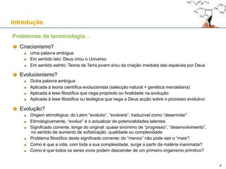Introdução
Criacionismo?
Uma palavra ambígua
Em sentido lato: Deus criou o Universo
Em sentido estrito: Teoria da Terra jovem e/ou da criação imediata das espécies por Deus
Evolucionismo?
Outra palavra ambígua
Aplicada à teoria científica evolucionista (selecção natural + genética mendeliana)
Aplicada à tese filosófica que nega propósito ou finalidade na evolução
Aplicada à tese filosófica ou teológica que nega a Deus acção sobre o processo evolutivo
Evolução?
Origem etimológica: do Latim “evolutio”, “evolvere”, traduzível como “desenrolar”
Etimologicamente, “evoluir” é o actualizar de potencialidades latentes
Significado corrente, longe do original: quase sinónimo de “progresso”, “desenvolvimento”,
no sentido de aumento de sofisticação, qualidade ou complexidade
Problema filosófico deste significado corrente: do “menos” não pode sair o “mais”!
Como é que a vida, com toda a sua complexidade, surge a partir da matéria inanimada?
Como é que todos os seres vivos podem descender de um primeiro organismo primitivo?
Problemas de terminologia…
4
 
