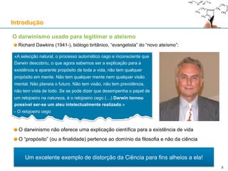 Richard Dawkins (1941-), biólogo britânico, “evangelista” do “novo ateísmo”:
O darwinismo não oferece uma explicação científica para a existência de vida
O “propósito” (ou a finalidade) pertence ao domínio da filosofia e não da ciência
Introdução
«A selecção natural, o processo automático cego e inconsciente que
Darwin descobriu, o que agora sabemos ser a explicação para a
existência e aparente propósito de toda a vida, não tem qualquer
propósito em mente. Não tem qualquer mente nem qualquer visão
mental. Não planeia o futuro. Não tem visão, não tem previdência,
não tem vista de todo. Se se pode dizer que desempenha o papel de
um relojoeiro na natureza, é o relojoeiro cego (…) Darwin tornou
possível ser-se um ateu intelectualmente realizado.»
- O relojoeiro cego
Um excelente exemplo de distorção da Ciência para fins alheios a ela!
O darwinismo usado para legitimar o ateísmo
5
 