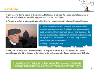 Dawkins re-define assim a Biologia: «A Biologia é o estudo de coisas complicadas que
dão a aparência de terem sido projectadas com um propósito»
Dawkins dedica a sua carreira ao objectivo de provar que não há objectivo no Universo
Jaki, padre beneditino, doutorado em Teologia e em Física, e historiador de Ciência,
considerava prioritário libertar o darwinismo de tudo o que não fosse estritamente Ciência
Introdução
«O maior problema com esta opinião é este: um processo
evolutivo, supostamente sem finalidade, leva a um resultado
que é um ser, o homem, que tudo faz com uma finalidade. Os
próprios evolucionistas negam o fim com uma finalidade: o seu
fim é promover o materialismo, o qual não é seguramente
ciência, mas uma anti-metafísica»
- Stanley L. Jaki (1924-2009)
É fundamental distinguir a teoria científica evolucionista da
filosofia materialista que costuma receber o mesmo nome
6
 