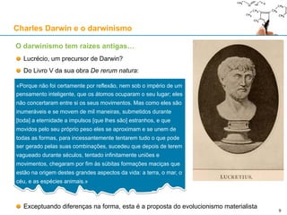 Epicuro (341-270 a.C.)
Materialista e atomista, segundo o pensamento de Demócrito
Defende uma existência de felicidade despreocupada e busca do prazer
Aristóteles (384-322 a.C.)
Fundou a Filosofia Natural
É o “pai” do hilemorfismo (“hyle”+”morphos”)
Tito Lucrécio Caro (c. 99 a.C. – c. 55 a.C.), filósofo romano
Escreveu De rerum natura (“Da natureza das coisas”)
A obra é uma defesa do epicurismo, do atomismo e da aleatoriedade (“fortuna”)
Quer libertar o Homem do temor dos deuses, com uma explicação “naturalista” para tudo
Para salvaguardar o livre arbítrio, propõe o indeterminismo do movimento dos átomos (“clinamen”)
São Tomás de Aquino (1225-1274)
Herdou de Aristóteles o hilemorfismo
William Paley (1743-1805)
Metáfora do “relógio” e do “relojoeiro”: precursor do actual “intelligent design”
Charles Darwin (1809-1882)
O darwinismo tem raízes antigas....
Charles Darwin e o darwinismo
9
 