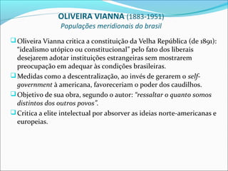 OLIVEIRA VIANNA (1883-1951)
                 Populações meridionais do brasil
 Oliveira Vianna critica a constituição da Velha República (de 1891):
  “idealismo utópico ou constitucional” pelo fato dos liberais
  desejarem adotar instituições estrangeiras sem mostrarem
  preocupação em adequar às condições brasileiras.
 Medidas como a descentralização, ao invés de gerarem o self-
  government à americana, favoreceriam o poder dos caudilhos.
 Objetivo de sua obra, segundo o autor: “ressaltar o quanto somos
  distintos dos outros povos”.
 Critica a elite intelectual por absorver as ideias norte-americanas e
  europeias.
 