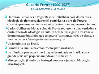 Gilberto Freyre (1900-1987)
                    CASA-GRANDE E SENZALA

 Florestan Fernandes e Roger Bastide trabalham para desmentir a
  ideologia da democracia racial contida na obra de Freyre:
  convívio pretensamente harmonioso entre brancos, negros e índios.
 Carlos Guilherme Mota: a obra de Freyre representa uma verdadeira
  cristalização da ideologia da cultura brasileira; sugere a existência
  de um caráter brasileiro que eclipsaria “as contradições de classe, e
  mesmo de raça.” (Ideologia da Cultura Brasileira, p. 47)
 Visão otimista do Brasil.
 Primazia da família na colonização: patriarcalismo.
 Latifúndio e patriarcalismo é o que dá unidade ao Brasil: a casa
  grande seria um pequeno mundo auto-suficiente.
 Miscigenação já vinha de Portugal: mouros e judeus. Adaptação
  luso-tropical.
 