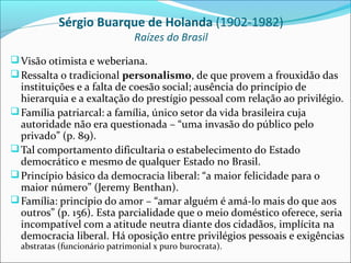 Sérgio Buarque de Holanda (1902-1982)
                               Raízes do Brasil
 Visão otimista e weberiana.
 Ressalta o tradicional personalismo, de que provem a frouxidão das
  instituições e a falta de coesão social; ausência do princípio de
  hierarquia e a exaltação do prestígio pessoal com relação ao privilégio.
 Família patriarcal: a família, único setor da vida brasileira cuja
  autoridade não era questionada – “uma invasão do público pelo
  privado” (p. 89).
 Tal comportamento dificultaria o estabelecimento do Estado
  democrático e mesmo de qualquer Estado no Brasil.
 Princípio básico da democracia liberal: “a maior felicidade para o
  maior número” (Jeremy Benthan).
 Família: princípio do amor – “amar alguém é amá-lo mais do que aos
  outros” (p. 156). Esta parcialidade que o meio doméstico oferece, seria
  incompatível com a atitude neutra diante dos cidadãos, implícita na
  democracia liberal. Há oposição entre privilégios pessoais e exigências
  abstratas (funcionário patrimonial x puro burocrata).
 