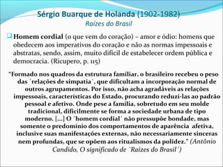 Sérgio Buarque de Holanda (1902-1982)
                          Raízes do Brasil
 Homem cordial (o que vem do coração) – amor e ódio: homens que
  obedecem aos imperativos do coração e não as normas impessoais e
  abstratas, sendo, assim, muito difícil de estabelecer ordem pública e
  democracia. (Ricupero, p. 115)
“Formado nos quadros da estrutura familiar, o brasileiro recebeu o peso
    das ´relações de simpatia´, que dificultam a incorporação normal de
      outros agrupamentos. Por isso, não acha agradáveis as relações
  impessoais, características do Estado, procurando reduzi-las ao padrão
      pessoal e afetivo. Onde pese a família, sobretudo em seu molde
       tradicional, dificilmente se forma a sociedade urbana de tipo
      moderno. [...] O ´homem cordial´ não pressupõe bondade, mas
     somente o predomínio dos comportamentos de aparência afetiva,
   inclusive suas manifestações externas, não necessariamente sinceras
    nem profundas, que se opõem aos ritualismos da polidez.” (Antônio
               Candido, O significado de ´Raízes do Brasil´)
 