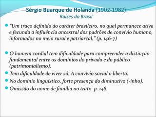 Sérgio Buarque de Holanda (1902-1982)
                        Raízes do Brasil
“Um traço definido do caráter brasileiro, no qual permanece ativa
  e fecunda a influência ancestral dos padrões de convívio humano,
  informados no meio rural e patriarcal.” (p. 146-7)

O homem cordial tem dificuldade para compreender a distinção
 fundamental entre os domínios do privado e do público
 (patrimonialismo).
Tem dificuldade de viver só. A convívio social o liberta.
No domínio linguístico, forte presença do diminutivo (-inho).
Omissão do nome de família no trato. p. 148.
 