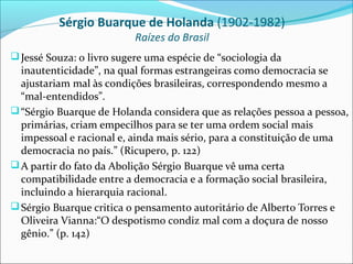 Sérgio Buarque de Holanda (1902-1982)
                           Raízes do Brasil
 Jessé Souza: o livro sugere uma espécie de “sociologia da
  inautenticidade”, na qual formas estrangeiras como democracia se
  ajustariam mal às condições brasileiras, correspondendo mesmo a
  “mal-entendidos”.
 “Sérgio Buarque de Holanda considera que as relações pessoa a pessoa,
  primárias, criam empecilhos para se ter uma ordem social mais
  impessoal e racional e, ainda mais sério, para a constituição de uma
  democracia no país.” (Ricupero, p. 122)
 A partir do fato da Abolição Sérgio Buarque vê uma certa
  compatibilidade entre a democracia e a formação social brasileira,
  incluindo a hierarquia racional.
 Sérgio Buarque critica o pensamento autoritário de Alberto Torres e
  Oliveira Vianna:“O despotismo condiz mal com a doçura de nosso
  gênio.” (p. 142)
 