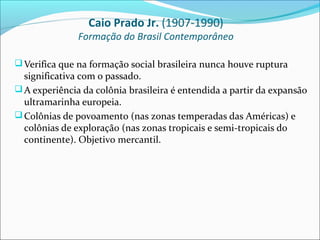 Caio Prado Jr. (1907-1990)
               Formação do Brasil Contemporâneo

 Verifica que na formação social brasileira nunca houve ruptura
  significativa com o passado.
 A experiência da colônia brasileira é entendida a partir da expansão
  ultramarinha europeia.
 Colônias de povoamento (nas zonas temperadas das Américas) e
  colônias de exploração (nas zonas tropicais e semi-tropicais do
  continente). Objetivo mercantil.
 