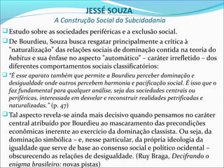 JESSÉ SOUZA
                  A Construção Social da Subcidadania
 Estudo sobre as sociedades periféricas e a exclusão social.
 De Bourdieu, Souza busca resgatar principalmente a crítica à
  "naturalização" das relações sociais de dominação contida na teoria do
  habitus e sua ênfase no aspecto "automático" – caráter irrefletido – dos
  diferentes comportamentos sociais classificatórios:
 “É esse aparato também que permite a Bourdieu perceber dominação e
  desigualdade onde outros percebem harmonia e pacificação social. É isso que o
  faz fundamental para qualquer análise, seja das sociedades centrais ou
  periféricas, interessada em desvelar e reconstruir realidades petrificadas e
  naturalizadas.” (p. 47)
 Tal aspecto revela-se ainda mais decisivo quando pensamos no caráter
  central atribuído por Bourdieu ao mascaramento das precondições
  econômicas inerente ao exercício da dominação classista. Ou seja, da
  dominação simbólica – e, nesse particular, da própria ideologia da
  igualdade que serve de base ao consenso social e político ocidental –
  obscurecendo as relações de desigualdade. (Ruy Braga, Decifrando o
  enigma brasileiro: novas pistas)
 