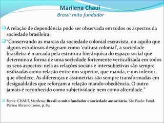 Marilena Chauí
                                Brasil: mito fundador

 A relação de dependência pode ser observada em todos os aspectos da
  sociedade brasileira:
 “Conservando as marcas da sociedade colonial escravista, ou aquilo que
  alguns estudiosos designam como ‘cultura colonial’, a sociedade
  brasileira é marcada pela estrutura hierárquica do espaço social que
  determina a forma de uma sociedade fortemente verticalizada em todos
  os seus aspectos: nela as relações sociais e intersubjetivas são sempre
  realizadas como relação entre um superior, que manda, e um inferior,
  que obedece. As diferenças e assimetrias são sempre transformadas em
  desigualdades que reforçam a relação mando-obediência. O outro
  jamais é reconhecido como subjetividade nem como alteridade.”

 Fonte: CHAUÍ, Marilena. Brasil: o mito fundador e sociedade autoritária. São Paulo: Fund.
  Perseu Abramo, 2000, p. 89.
 
