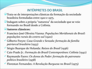 INTÉRPRETES DO BRASIL
 Trata-se de interpretações clássicas da formação da sociedade
  brasileira formuladas entre 1920 e 1975.
 Indagam sobre a própria “natureza” da sociedade que se veio
  formando no Brasil desde a Colônia.
 Autores clássicos:
 Francisco José Oliveira Vianna: Populações Meridionais do Brasil:
  populações rurais do centro-sul (1920)
 Gilberto Freyre: Casa-Grande e Senzala: formação da família
  patriarcal brasileira (1933)
 Sérgio Buarque de Holanda: Raízes do Brasil (1936)
 Caio Prado Jr.: Formação do Brasil Contemporâneo: Colônia (1942)
 Raymundo Faoro: Os donos do Poder: formação do patronato
  político brasileiro (1958)
 Florestan Fernandes: A Revolução Burguesa no Brasil (1975)
 