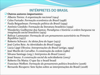 INTÉRPRETES DO BRASIL
 Outros autores importantes:
 Alberto Torres: A organização nacional (1914)
 Celso Furtado: Formação econômica do Brasil (1958)
 Paula Beiguelman: Formação política do Brasil (1959)
 Antônio Cândido: Formação da literatura brasileira (1959)
 Wanderley Guilherme dos Santos: Paradigma e história: a ordem burguesa na
    imaginação social brasileira (1975)
   Bolívar Lamounier: Formação de um pensamento autoritário na Primeira
    República (1977)
   Roberto Schwarz: As ideias fora do lugar (1973)
   José Carlos Reis: As identidades do Brasil (1999)
   Lúcia Lippi Oliveira: Interpretações do Brasil (artigo, 1999)
   José Murilo de Carvalho: A construção da ordem (1980)
   Silvano Santiago (org.): Intérpretes do Brasil (2002)
   Jessé Souza: A construção social da subcidadania (2003)
   Roberto Da Matta: O que faz o brasil brasil
   Francisco Weffort: Formação do pensamento político brasileiro (2006)
   Bernardo Ricupero: Sete lições sobre as interpretações do Brasil (2008)
 