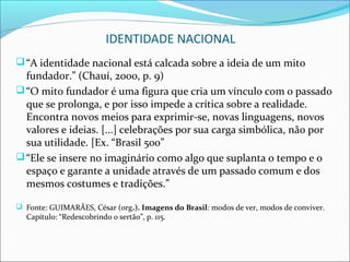 IDENTIDADE NACIONAL
 “A identidade nacional está calcada sobre a ideia de um mito
  fundador.” (Chauí, 2000, p. 9)
 “O mito fundador é uma figura que cria um vínculo com o passado
  que se prolonga, e por isso impede a crítica sobre a realidade.
  Encontra novos meios para exprimir-se, novas linguagens, novos
  valores e ideias. [...] celebrações por sua carga simbólica, não por
  sua utilidade. [Ex. “Brasil 500”
 “Ele se insere no imaginário como algo que suplanta o tempo e o
  espaço e garante a unidade através de um passado comum e dos
  mesmos costumes e tradições.”

 Fonte: GUIMARÃES, César (org.). Imagens do Brasil: modos de ver, modos de conviver.
  Capítulo: “Redescobrindo o sertão”, p. 115.
 