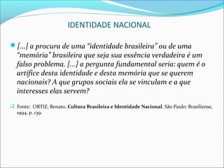 IDENTIDADE NACIONAL

[...] a procura de uma “identidade brasileira” ou de uma
  “memória” brasileira que seja sua essência verdadeira é um
  falso problema. [...] a pergunta fundamental seria: quem é o
  artífice desta identidade e desta memória que se querem
  nacionais? A que grupos sociais ela se vinculam e a que
  interesses elas servem?
 Fonte: ORTIZ, Renato. Cultura Brasileira e Identidade Nacional. São Paulo: Brasiliense,
  1994, p. 139.
 