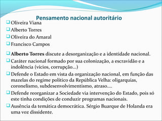 Pensamento nacional autoritário
 Oliveira Viana
 Alberto Torres
 Oliveira do Amaral
 Francisco Campos

 Alberto Torres discute a desorganização e a identidade nacional.
 Caráter nacional formado por sua colonização, a escravidão e a
  indolência (vícios, corrupção...)
 Defende o Estado em vista da organização nacional, em função das
  mazelas do regime político da República Velha: oligarquias,
  coronelismo, subdesenvolvimentismo, atraso....
 Defende reorganizar a Sociedade via intervenção do Estado, pois só
  este tinha condições de conduzir programas nacionais.
 Ausência da temática democrática. Sérgio Buarque de Holanda era
  uma voz dissidente.
 