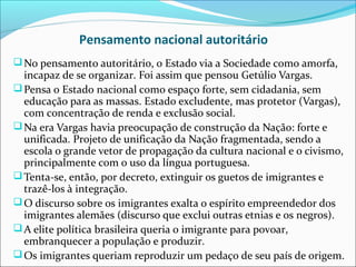 Pensamento nacional autoritário
 No pensamento autoritário, o Estado via a Sociedade como amorfa,
  incapaz de se organizar. Foi assim que pensou Getúlio Vargas.
 Pensa o Estado nacional como espaço forte, sem cidadania, sem
  educação para as massas. Estado excludente, mas protetor (Vargas),
  com concentração de renda e exclusão social.
 Na era Vargas havia preocupação de construção da Nação: forte e
  unificada. Projeto de unificação da Nação fragmentada, sendo a
  escola o grande vetor de propagação da cultura nacional e o civismo,
  principalmente com o uso da língua portuguesa.
 Tenta-se, então, por decreto, extinguir os guetos de imigrantes e
  trazê-los à integração.
 O discurso sobre os imigrantes exalta o espírito empreendedor dos
  imigrantes alemães (discurso que exclui outras etnias e os negros).
 A elite política brasileira queria o imigrante para povoar,
  embranquecer a população e produzir.
 Os imigrantes queriam reproduzir um pedaço de seu país de origem.
 