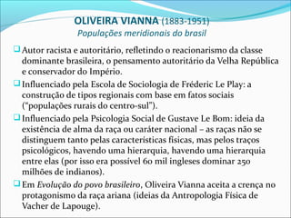 OLIVEIRA VIANNA (1883-1951)
                 Populações meridionais do brasil
 Autor racista e autoritário, refletindo o reacionarismo da classe
  dominante brasileira, o pensamento autoritário da Velha República
  e conservador do Império.
 Influenciado pela Escola de Sociologia de Fréderic Le Play: a
  construção de tipos regionais com base em fatos sociais
  (“populações rurais do centro-sul”).
 Influenciado pela Psicologia Social de Gustave Le Bom: ideia da
  existência de alma da raça ou caráter nacional – as raças não se
  distinguem tanto pelas características físicas, mas pelos traços
  psicológicos, havendo uma hierarquia, havendo uma hierarquia
  entre elas (por isso era possível 60 mil ingleses dominar 250
  milhões de indianos).
 Em Evolução do povo brasileiro, Oliveira Vianna aceita a crença no
  protagonismo da raça ariana (ideias da Antropologia Física de
  Vacher de Lapouge).
 